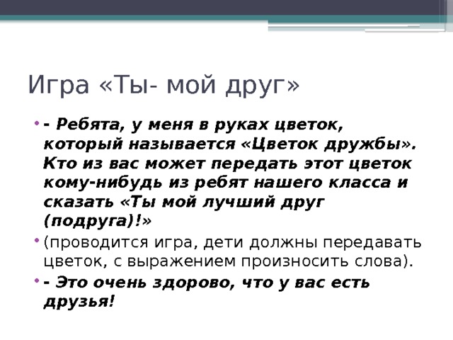 Игра «Ты- мой друг» - Ребята, у меня в руках цветок, который называется «Цветок дружбы». Кто из вас может передать этот цветок кому-нибудь из ребят нашего класса и сказать «Ты мой лучший друг (подруга)!» (проводится игра, дети должны передавать цветок, с выражением произносить слова). - Это очень здорово, что у вас есть друзья! 