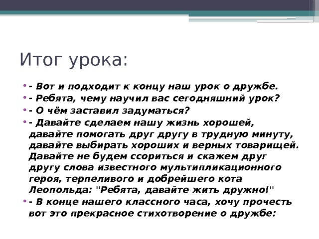 Итог урока: - Вот и подходит к концу наш урок о дружбе. - Ребята, чему научил вас сегодняшний урок? - О чём заставил задуматься? - Давайте сделаем нашу жизнь хорошей, давайте помогать друг другу в трудную минуту, давайте выбирать хороших и верных товарищей. Давайте не будем ссориться и скажем друг другу слова известного мультипликационного героя, терпеливого и добрейшего кота Леопольда: 