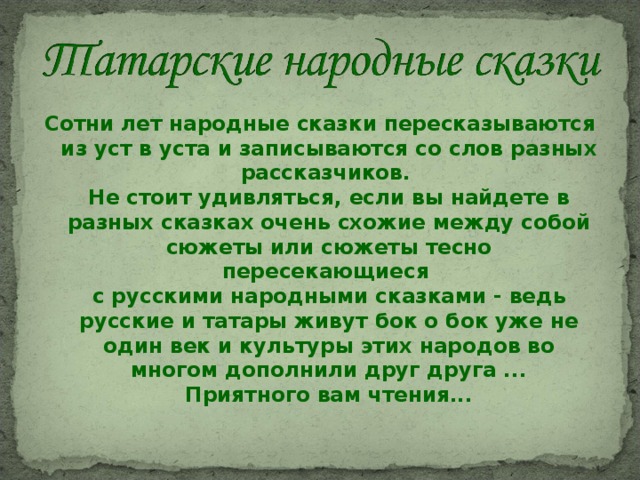 Сотни лет народные сказки пересказываются из уст в уста и записываются со слов разных рассказчиков.   Не стоит удивляться, если вы найдете в разных сказках очень схожие между собой сюжеты или сюжеты тесно пересекающиеся   с русскими народными сказками - ведь русские и татары живут бок о бок уже не один век и культуры этих народов во многом дополнили друг друга ...  Приятного вам чтения... 