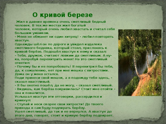 О кривой березе  Жил в давние времена очень сметливый бедный человек. В тех же местах жил богатый человек, который очень любил хвастать и считал себя большим умником.  - Меня не обманет ни один хитрец! - любил повторять хвастун.  Однажды шёл он по дороге и увидел издалека сметливого бедняка, который стоял, прислонясь к кривой берёзе. Подошёл хвастун к нему и сказал:  - Тебя, дружок, считают ловким да сметливым. А ну-ка, попробуй перехитрить меня! На это сметливый ответил:  - Почему бы и не попробовать! Я перехитрил бы тебя, да, к сожалению, нет при мне мешка с хитростями. Дома он у меня остался.  Поди принеси свой мешок, а я подожду тебя здесь, - сказал хвастливый.  - Я бы охотно пошёл, да не могу, - сказал сметливый. - Видишь, как берёза покривилась? Стоит мне отойти - она и повалится.  Услышал хвастун эти отговорки, рассердился и крикнул:  - Ступай и неси скорее свои хитрости! До твоего прихода я сам буду подпирать берёзу.  Ушел сметливый, да так и не вернулся. А хвастун до этого дня, говорят, стоит и кривую берёзу подпирает.  