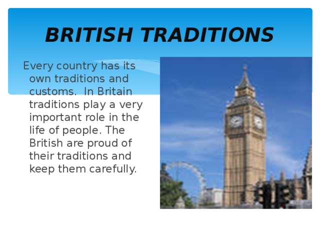 BRITISH TRADITIONS  Every country has its own traditions and customs. In Britain traditions play a very important role in the life of people. The British are proud of their traditions and keep them carefully. 