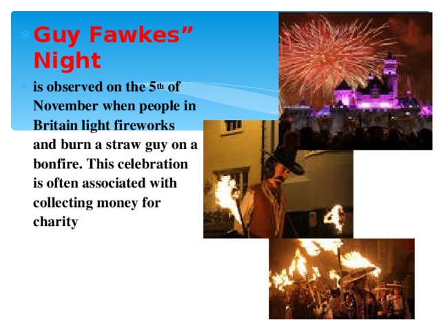 Guy Fawkes” Night is observed on the 5 th of November when people in Britain light fireworks and burn a straw guy on a bonfire. This celebration is often associated with collecting money for charity 