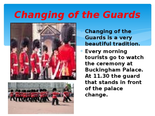 Changing of the Guards Changing of the Guards is a very beautiful tradition. Every morning tourists go to watch the ceremony at Buckingham Palace. At 11.30 the guard that stands in front of the palace change. 
