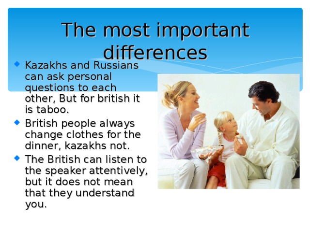 The most important differences Kazakhs and Russians can ask personal questions to each other , But for british it is taboo . British people always change clothes for the dinner, kazakhs not. The British can listen to the speaker attentively, but it does not mean that they understand you. 