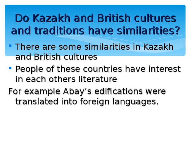 Do Kazakh and British cultures and traditions have similarities ? There are some similarities in Kazakh and British cultures People of these countries have interest in each others literature For example Abay’s edifications were translated into foreign languages. 