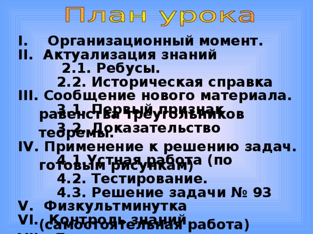    I .  Организационный момент. II .  Актуализация знаний   2.1. Ребусы.   2.2. Историческая справка III . Сообщение нового материала.   3.1. Первый признак равенства треугольников   3.2. Доказательство теоремы. IV . Применение к решению задач.  4.1.Устная работа (по готовым рисункам)  4.2. Тестирование.  4.3. Решение задачи № 93 V .  Физкультминутка VI. Контроль знаний ( самостоятельная работа) VII. Домашнее задание. VIII .  Итог урока . 