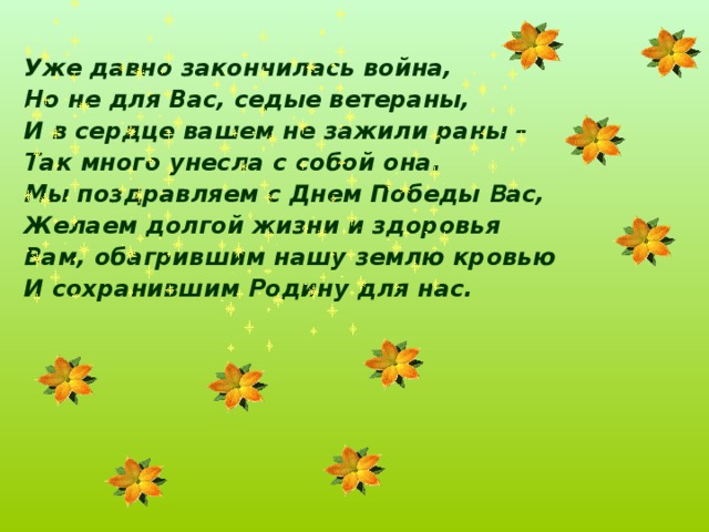  Уже давно закончилась война, Но не для Вас, седые ветераны, И в сердце вашем не зажили раны – Так много унесла с собой она. Мы поздравляем с Днем Победы В ас, Желаем долгой жизни и здоровья Вам, обагрившим нашу землю кровью И сохранившим Родину для нас.    