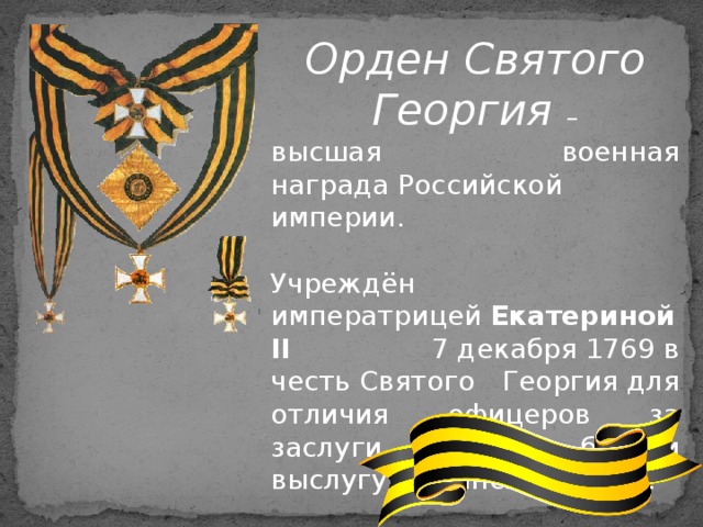 Орден Святого Георгия – высшая военная награда Российской империи. Учреждён императрицей  Екатериной II 7 декабря 1769 в честь Святого Георгия для отличия офицеров за заслуги на поле боя и выслугу в воинских чинах. 