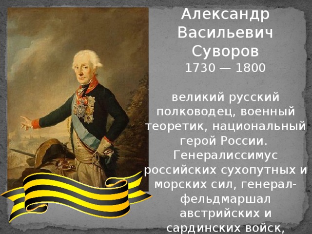 Александр Васильевич Суворов 1730 — 1800 великий русский полководец, военный теоретик, национальный герой России. Генералиссимус российских сухопутных и морских сил, генерал-фельдмаршал австрийских и сардинских войск, кавалер всех российских орденов своего времени, вручавшихся мужчинам, а также многих иностранных военных орденов 