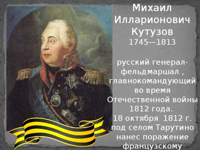 Михаил Илларионович Кутузов 1745—1813 русский генерал-фельдмаршал , главнокомандующий во время Отечественной войны 1812 года. 18 октября 1812 г. под селом Тарутино нанес поражение французскому корпусу Мюрата. Первый полный кавалер ордена Святого Георгия 