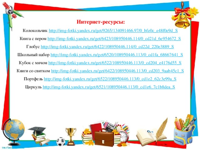 Интернет-ресурсы: Колокольчик http://img-fotki.yandex.ru/get/9265/134091466.97/0_bfe0c_e48f0e9d_S  Книга с пером http://img-fotki.yandex.ru/get/6423/108950446.114/0_cd21d_6e954672_S  Глобус http://img-fotki.yandex.ru/get/6422/108950446.114/0_cd22d_220e3889_S  Школьный набор http://img-fotki.yandex.ru/get/6520/108950446.113/0_cd1fa_68667641_S  Кубок с мячом http://img-fotki.yandex.ru/get/6522/108950446.113/0_cd204_e4176d55_S  Книги со свитком http://img-fotki.yandex.ru/get/6422/108950446.113/0_cd203_9aab45c1_S  Портфель http://img-fotki.yandex.ru/get/6522/108950446.113/0_cd1e2_62c3e99a_S  Циркуль http://img-fotki.yandex.ru/get/6521/108950446.113/0_cd1e6_7c1b8dea_S