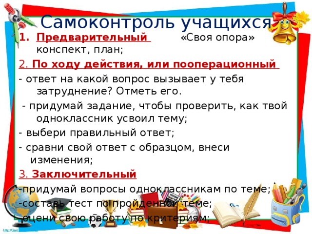 Самоконтроль учащихся Предварительный  «Своя опора» конспект, план; 2. По ходу действия, или пооперационный   - ответ на какой вопрос вызывает у тебя затруднение? Отметь его.  - придумай задание, чтобы проверить, как твой одноклассник усвоил тему; - выбери правильный ответ; - сравни свой ответ с образцом, внеси изменения; 3. Заключительный   -придумай вопросы одноклассникам по теме; -составь тест по пройденной теме; -оцени свою работу по критериям;