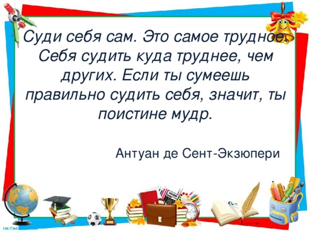 Суди себя сам. Это самое трудное. Себя судить куда труднее, чем других. Если ты сумеешь правильно судить себя, значит, ты поистине мудр.                                                    Антуан де Сент-Экзюпери   