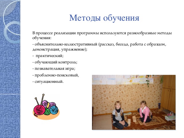 Методы обучения В процессе реализации программы используются разнообразные методы обучения: - объяснительно-иллюстративный (рассказ, беседа, работа с образцом, демонстрация, упражнение); - практический; - обучающий контроль; - познавательная игра; - проблемно-поисковый, - ситуационный. 