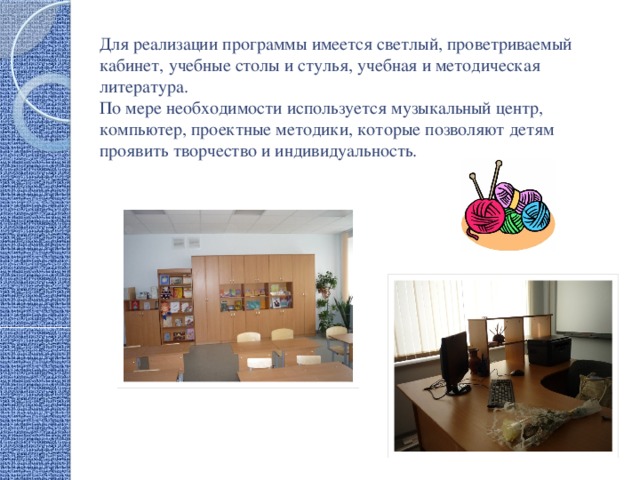 Для реализации программы имеется светлый, проветриваемый кабинет, учебные столы и стулья, учебная и методическая литература.  По мере необходимости используется музыкальный центр, компьютер, проектные методики, которые позволяют детям проявить творчество и индивидуальность. 