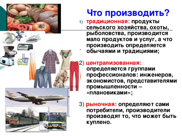 Что производить? традиционная:  продукты сельского хозяйства, охоты, рыболовства, производится мало продуктов и услуг, а что производить определяется обычаями и традициями;  2) централизованная:  определяется группами профессионалов: инженеров, экономистов, представителями промышленности – «плановиками»;  3) рыночная:  определяют сами потребители, производители производят то, что может быть куплено. 