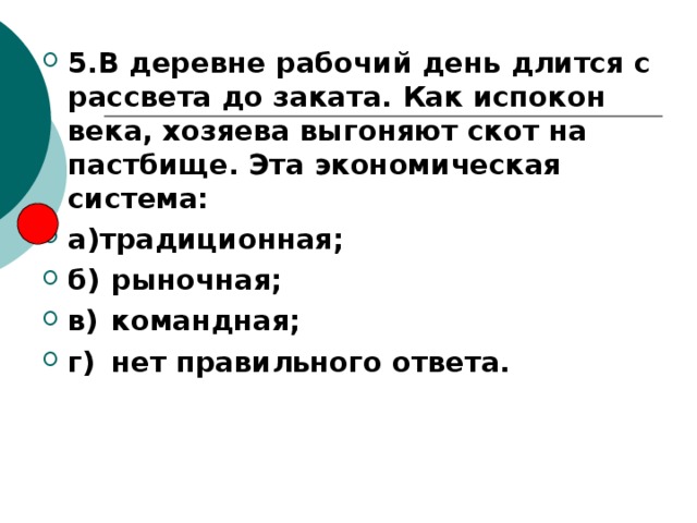 5.В деревне рабочий день длится с рассвета до заката. Как испокон века, хозяева выгоняют скот на пастбище. Эта экономическая система: а)традиционная; б)  рыночная; в)  командная; г)  нет правильного ответа. 