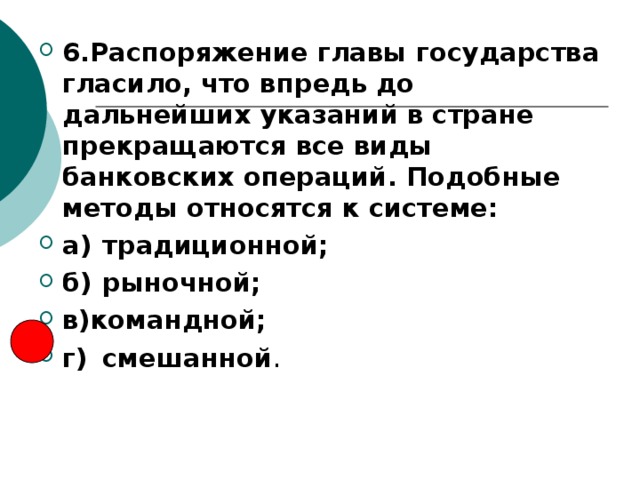 6.Распоряжение главы государства гласило, что впредь до дальнейших указаний в стране прекращаются все виды банковских операций. Подобные методы относятся к системе: а)  традиционной; б)  рыночной; в)командной; г)  смешанной 