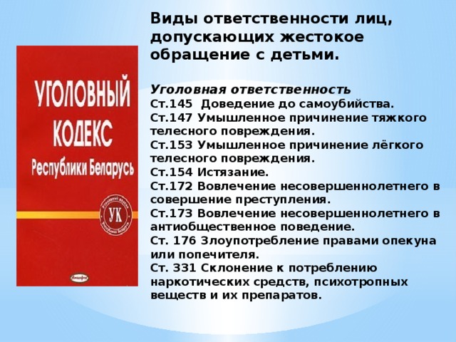 Виды ответственности лиц, допускающих жестокое обращение с детьми.   Уголовная ответственность  Ст.145 Доведение до самоубийства.  Ст.147 Умышленное причинение тяжкого телесного повреждения.  Ст.153 Умышленное причинение лёгкого телесного повреждения.  Ст.154 Истязание.  Ст.172 Вовлечение несовершеннолетнего в совершение преступления.  Ст.173 Вовлечение несовершеннолетнего в антиобщественное поведение.  Ст. 176 Злоупотребление правами опекуна или попечителя.  Ст. 331 Склонение к потреблению наркотических средств, психотропных веществ и их препаратов.   