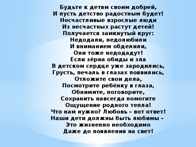 Будьте к детям своим добрей,  И пусть детство радостным будет!  Несчастливые взрослые люди  Из несчастных растут детей!  Получается замкнутый круг:  Недодали, недолюбили  И вниманием обделили,  Они тоже недодадут!  Если зёрна обиды и зла  В детском сердце уже зародились,  Грусть, печаль в глазах появились,  Отложите свои дела,  Посмотрите ребёнку в глаза,  Обнимите, поговорите,  Сохранить навсегда помогите  Ощущение родного тепла!  Что нам нужно? Любовь – вот ответ!  Наши дети должны быть любимы –   Это жизненно необходимо  Даже до появления на свет! 