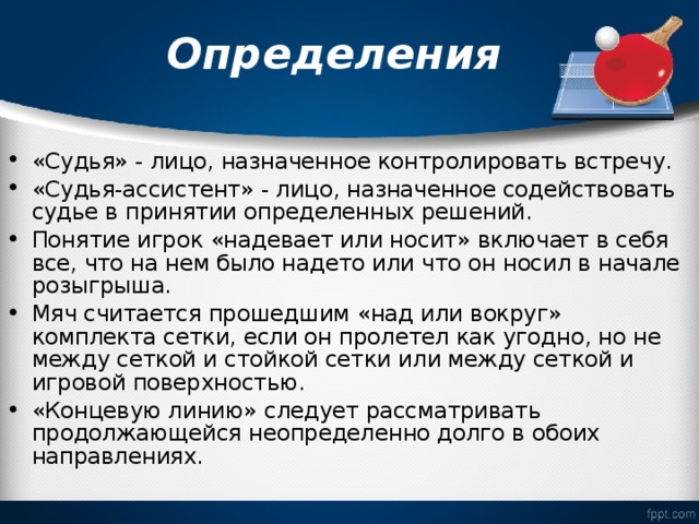 Определения «Судья» - лицо, назначенное контролировать встречу. «Судья-ассистент» - лицо, назначенное содействовать судье в принятии определенных решений. Понятие игрок «надевает или носит» включает в себя все, что на нем было надето или что он носил в начале розыгрыша. Мяч считается прошедшим «над или вокруг» комплекта сетки, если он пролетел как угодно, но не между сеткой и стойкой сетки или между сеткой и игровой поверхностью. «Концевую линию» следует рассматривать продолжающейся неопределенно долго в обоих направлениях. 