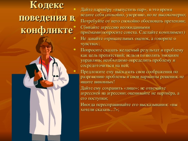 Кодекс поведения в конфликте Дайте партнёру «выпустить пар», в это время ведите себя спокойно, уверенно, но не высокомерно; Потребуйте от него спокойно обосновать претензии; Сбивайте агрессию неожиданными приёмами(попросите совета. Сделайте комплимент) Не давайте отрицательных оценок, а говорите о чувствах; Попросите сказать желаемый результат и проблему как цель препятствий; нельзя позволять эмоциям управлять; необходимо определить проблему и сосредоточиться на ней; Предложите ему высказать свои соображения по разрешению проблемы и свои варианты решения; не ищите виновных! Дайте ему сохранить «лицо»; не отвечайте агрессией на агрессию; оценивайте не партнёра, а его поступки; Иногда переспрашивайте его высказывания: «вы хотели сказать...?»; 
