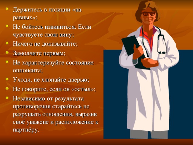 Держитесь в позиции «на равных»; Не бойтесь извиниться. Если чувствуете свою вину; Ничего не доказывайте; Замолчите первым; Не характеризуйте состояние оппонента; Уходя, не хлопайте дверью; Не говорите, если он «остыл»; Независимо от результата противоречия старайтесь не разрушать отношения, выразив своё уважеие и расположение к партнёру.  