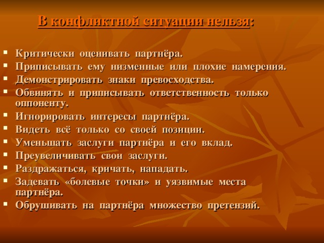 В конфликтной ситуации нельзя : Критически оценивать партнёра. Приписывать ему низменные или плохие намерения. Демонстрировать знаки превосходства. Обвинять и приписывать ответственность только оппоненту. Игнорировать интересы партнёра. Видеть всё только со своей позиции. Уменьшать заслуги партнёра и его вклад. Преувеличивать свои заслуги. Раздражаться, кричать, нападать. Задевать «болевые точки» и уязвимые места партнёра. Обрушивать на партнёра множество претензий. 