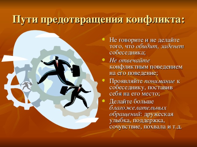 Пути предотвращения конфликта: Не говорите и не делайте того, что обидит, заденет собеседника; Не отвечайте конфликтным поведением на его поведение; Проявляйте понимание  к собеседнику, поставив себя на его место; Делайте больше благожелательных обращений : дружеская улыбка, поддержка, сочувствие, похвала и т.д.  
