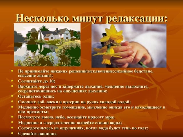 Не принимайте никаких решений(исключение:сихийное бедствие, спасение жизни); Сосчитайте до 10; Вдохните через нос и задержите дыхание, медленно выдохните, сосредоточившись на ощущениях дыхания; Останьтесь один; Смочите лоб, виски и артерии на руках холодой водой; Медленно осмотрите помещение, мысленно описав его и находящиеся в нём предметы; Посмотрте вокно, небо, осознайте красоту мра; Медленно и сосредоточенно выпейте стакан воды; Сосредоточьтесь на ощущениях, когда вода будет течь по голу; Сделайте наклоны . 