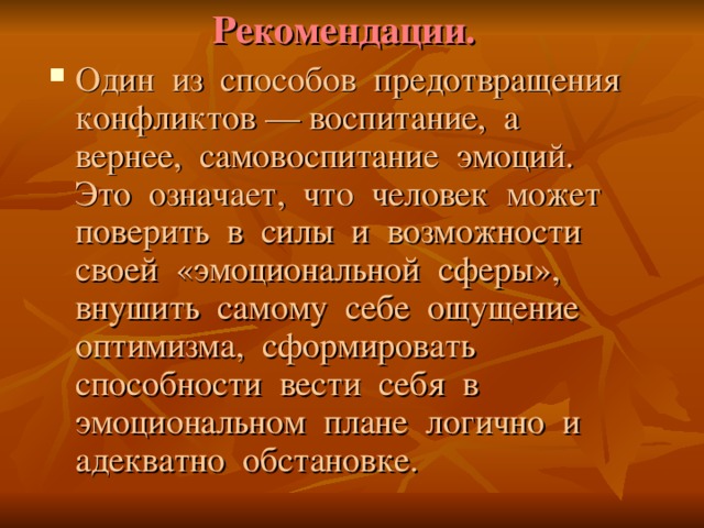 Рекомендации. Один из способов предотвращения конфликтов –– воспитание, а вернее, самовоспитание эмоций. Это означает, что человек может поверить в силы и возможности своей «эмоциональной сферы», внушить самому себе ощущение оптимизма, сформировать способности вести себя в эмоциональном плане логично и адекватно обстановке. 