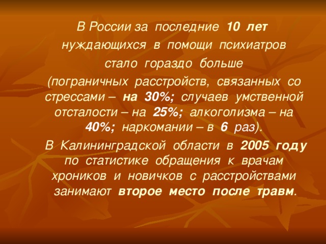 В России за последние 10 лет  нуждающихся в помощи психиатров  стало гораздо больше (пограничных расстройств, связанных со стрессами – на 30%; случаев умственной отсталости – на 25%; алкоголизма – на 40%; наркомании – в 6 раз ).  В Калининградской области в 2005 году по статистике обращения к врачам хроников и новичков с расстройствами занимают второе место после травм .  