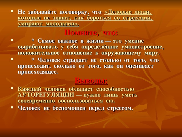 Не забывайте поговорку, что «Деловые люди, которые не знают, как бороться со стрессами, умирают молодыми». Помните, что:  * Самое важное в жизни –– это умение вырабатывать у себя определённое умонастроение, положительное отношение к окружающему миру.  * Человек страдает не столько от того, что происходит, сколько от того, как он оценивает происходящее. Выводы: Каждый человек обладает способностью АУТОРЕГУЛЯЦИИ –– нужно лишь уметь своевременно воспользоваться ею. Человек не беспомощен перед стрессом.  