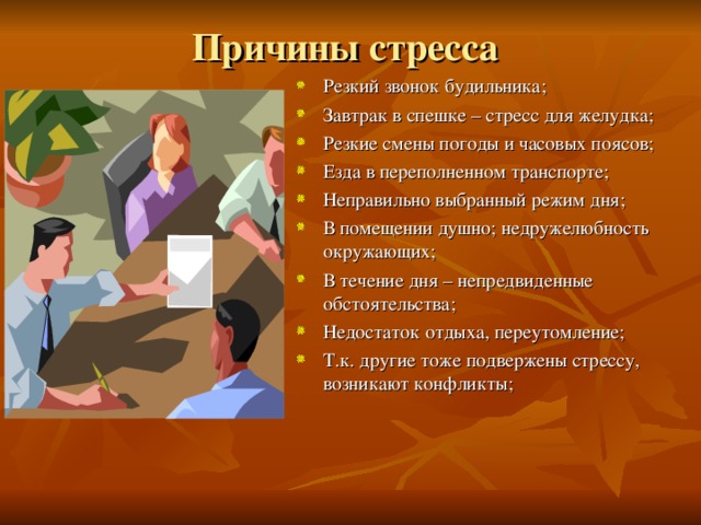 Причины стресса Резкий звонок будильника; Завтрак в спешке – стресс для желудка; Резкие смены погоды и часовых поясов; Езда в переполненном транспорте; Неправильно выбранный режим дня; В помещении душно; недружелюбность окружающих; В течение дня – непредвиденные обстоятельства; Недостаток отдыха, переутомление; Т.к. другие тоже подвержены стрессу, возникают конфликты; 