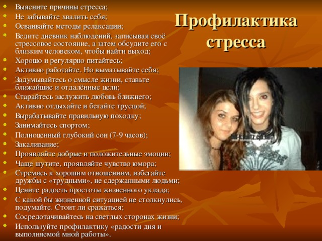 Выясните причины стресса; Не забывайте хвалить себя; Осваивайте методы релаксации; Ведите дневник наблюдений, записывая своё стрессовое состояние, а затем обсудите его с близким человеком, чтобы найти выход; Хорошо и регулярно питайтесь; Активно работайте. Но выматывайте себя; Задумывайтесь о смысле жизни, ставьте ближайшие и отдалённые цели; Старайтесь заслужить любовь ближнего; Активно отдыхайте и бегайте трусцой; Вырабатывайте правильную походку; Занимайтесь спортом; Полноценный глубокий сон (7-9 часов); Закаливание; Проявляйте добрые и положительные эмоции; Чаще шутите, проявляйте чувство юмора; Стремясь к хорошим отношениям, избегайте дружбы с «трудными», не сдержанными людьми; Цените радость простоты жизненного уклада; С какой бы жизненной ситуацией не столкнулись, подумайте. Стоит ли сражаться; Сосредотачивайтесь на светлых сторонах жизни; Используйте профилактику «радости дня и выполняемой мной работы». Профилактика стресса 