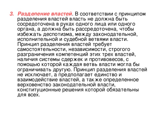Разделение властей . В соответствии с принципом разделения властей власть не должна быть сосредоточена в руках одного лица или одного органа, а должна быть рассредоточена, чтобы избежать деспотизма, между законодательной, исполнительной и судебной ветвями власти. Принцип разделения властей требует самостоятельности, независимости, строгого разграничения компетенций этих трех властей, наличия системы сдержек и противовесов, с помощью которой каждая ветвь власти могла бы ограничивать другую. Принцип разделения властей не исключает, а предполагает единство и взаимодействие властей, а также определенное верховенство законодательной власти, конституционные решения которой обязательны для всех. 