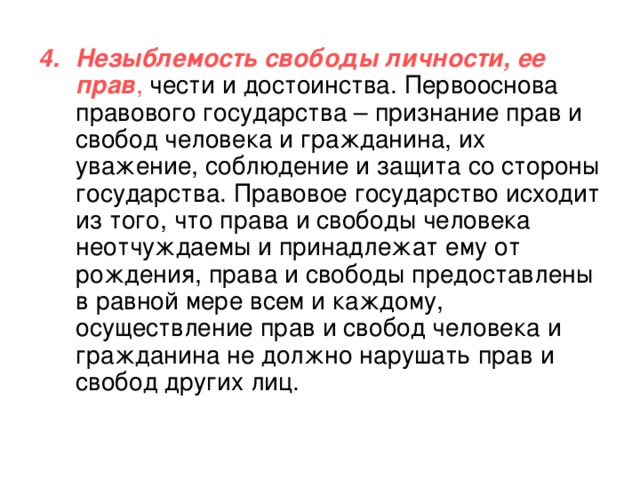 Незыблемость свободы личности, ее прав , чести и достоинства. Первооснова правового государства – признание прав и свобод человека и гражданина, их уважение, соблюдение и защита со стороны государства. Правовое государство исходит из того, что права и свободы человека неотчуждаемы и принадлежат ему от рождения, права и свободы предоставлены в равной мере всем и каждому, осуществление прав и свобод человека и гражданина не должно нарушать прав и свобод других лиц. 