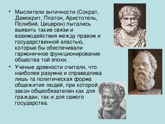 Мыслители античности (Сократ, Демокрит, Платон, Аристотель, Полибий, Цицерон) пытались выявить такие связи и взаимодействия между правом и государственной властью, которые бы обеспечивали гармоничное функционирование общества той эпохи. Ученые древности считали, что наиболее разумна и справедлива лишь та политическая форма общежития людей, при которой закон общеобязателен как для граждан, так и для самого государства. 