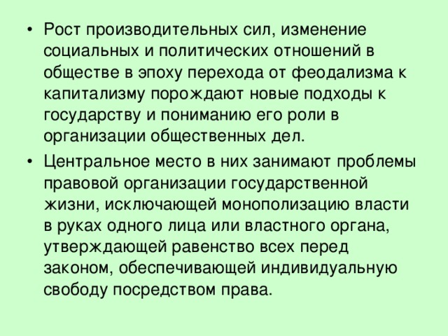Рост производительных сил, изменение социальных и политических отношений в обществе в эпоху перехода от феодализма к капитализму порождают новые подходы к государству и пониманию его роли в организации общественных дел. Центральное место в них занимают проблемы правовой организации государственной жизни, исключающей монополизацию власти в руках одного лица или властного органа, утверждающей равенство всех перед законом, обеспечивающей индивидуальную свободу посредством права. 