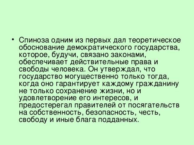 Спиноза одним из первых дал теоретическое обоснование демократического государства, которое, будучи, связано законами, обеспечивает действительные права и свободы человека. Он утверждал, что государство могущественно только тогда, когда оно гарантирует каждому гражданину не только сохранение жизни, но и удовлетворение его интересов, и предостерегал правителей от посягательств на собственность, безопасность, честь, свободу и иные блага подданных. 