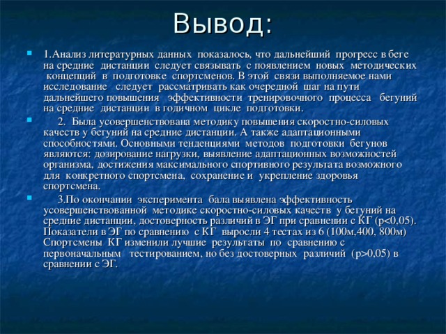 1.Анализ литературных данных показалось, что дальнейший прогресс в беге на средние дистанции следует связывать с появлением новых методических концепций в подготовке спортсменов. В этой связи выполняемое нами исследование следует рассматривать как очередной шаг на пути дальнейшего повышения эффективности тренировочного процесса бегуний на средние дистанции в годичном цикле подготовки.  2. Была усовершенствована методику повышения скоростно-силовых качеств у бегуний на средние дистанции. А также адаптационными способностями. Основными тенденциями методов подготовки бегунов являются: дозирование нагрузки, выявление адаптационных возможностей организма, достижения максимального спортивного результата возможного для конкретного спортсмена, сохранение и укрепление здоровья спортсмена.  3.По окончании эксперимента бала выявлена эффективность усовершенствованной методике скоростно-силовых качеств у бегуний на средние дистанции, достоверность различий в ЭГ при сравнении с КГ ( p 0,05) в сравнении с ЭГ. 