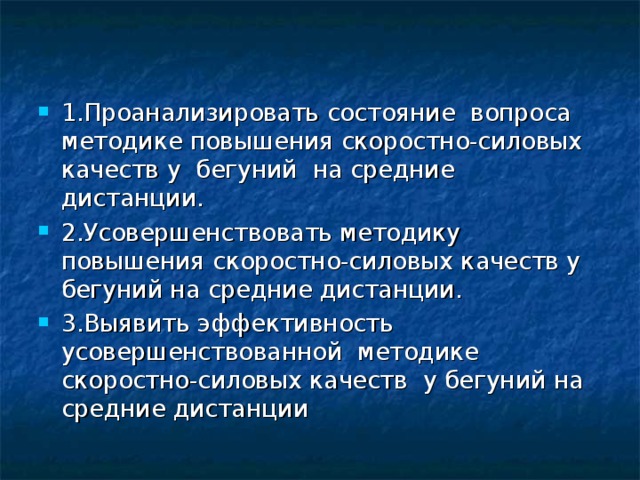 1.Проанализировать состояние вопроса методике повышения скоростно-силовых качеств у бегуний на средние дистанции. 2.Усовершенствовать методику повышения скоростно-силовых качеств у бегуний на средние дистанции. 3.Выявить эффективность усовершенствованной методике скоростно-силовых качеств у бегуний на средние дистанции 