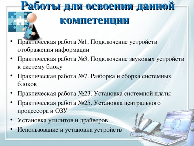 Работы для освоения данной компетенции   Практическая работа №1. Подключение устройств отображения информации Практическая работа №3. Подключение звуковых устройств к систему блоку Практическая работа №7. Разборка и сборка системных блоков Практическая работа №23. Установка системной платы Практическая работа №25. Установка центрального процессора и ОЗУ Установка утилитов и драйверов Использование и установка устройств 