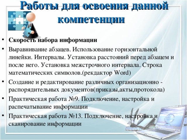 Работы для освоения данной компетенции   Скорость набора информации Выравнивание абзацев. Использование горизонтальной линейки. Интервалы. Установка расстояний перед абзацем и после него. Установка межстрочного интервала. Строка математических символов.(рекдактор Word ) Создание и редактирование различных организационно - распорядительных документов(приказы,акты,протокола) Практическая работа №9. Подключение, настройка и распечатывание информации Практическая работа №13. Подключение, настройка и сканирование информации 