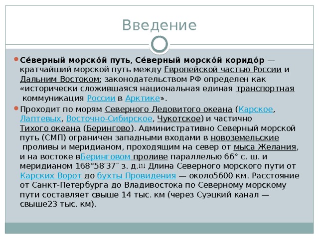 Введение Се́верный морско́й путь ,  Се́верный морско́й коридо́р  — кратчайший морской путь между  Европейской частью России  и  Дальним Востоком ; законодательством РФ определен как «истори­чески сложившаяся национальная единая  транспортная  коммуникация  России  в  Арктике ». Проходит по морям  Северного Ледовитого океана  ( Карское ,  Лаптевых ,  Восточно-Сибирское ,  Чукотское ) и частично  Тихого океана  ( Берингово ). Административно Северный морской путь (СМП) ограничен западными входами в  новоземельские  проливы и меридианом, проходящим на север от  мы­са Желания , и на востоке в Беринговом проливе  параллелью 66° с. ш. и меридианом 168°58′37″ з. д. [1]  Длина Северного морского пути от  Карских Ворот  до  бухты Провидения  — около5600 км. Расстояние от Санкт-Петербурга до Владивостока по Северному морскому пути составляет свыше 14 тыс. км (через Суэцкий канал — свыше23 тыс. км). 