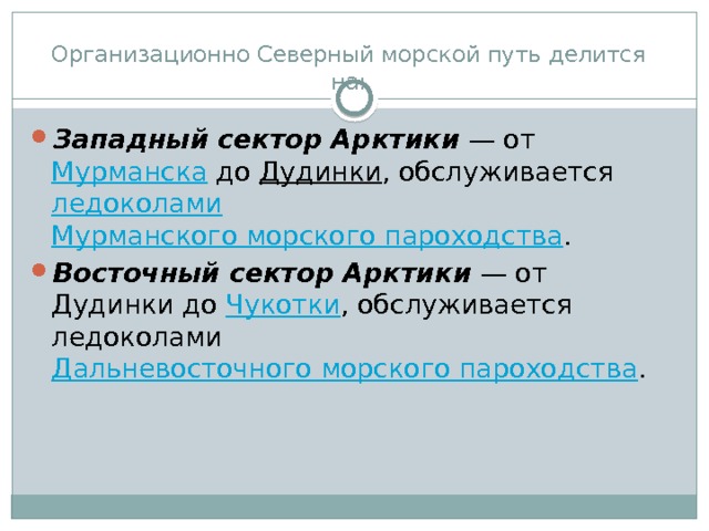 Организационно Северный морской путь делится на:   Западный сектор Арктики  — от  Мурманска  до  Дудинки , обслуживается  ледоколами   Мурманского морского пароходства . Восточный сектор Арктики  — от Дудинки до  Чукотки , обслуживается ледоколами  Дальневосточного морского пароходства . 