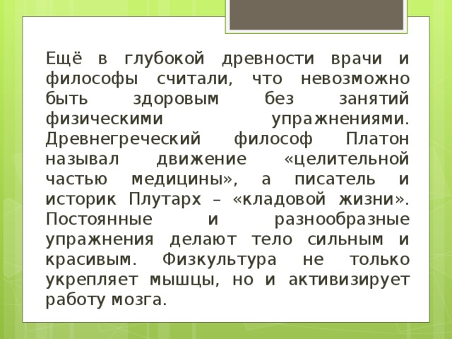 Ещё в глубокой древности врачи и философы считали, что невозможно быть здоровым без занятий физическими упражнениями. Древнегреческий философ Платон называл движение «целительной частью медицины», а писатель и историк Плутарх – «кладовой жизни». Постоянные и разнообразные упражнения делают тело сильным и красивым. Физкультура не только укрепляет мышцы, но и активизирует работу мозга. 