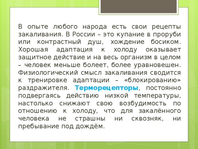 В опыте любого народа есть свои рецепты закаливания. В России – это купание в проруби или контрастный душ, хождение босиком. Хорошая адаптация к холоду оказывает защитное действие и на весь организм в целом – человек меньше болеет, более уравновешен. Физиологический смысл закаливания сводится к тренировке адаптации – «блокированию» раздражителя. Терморецепторы , постоянно подвергаясь действию низкой температуры, настолько снижают свою возбудимость по отношению к холоду, что для закалённого человека не страшны ни сквозняк, ни пребывание под дождём. 