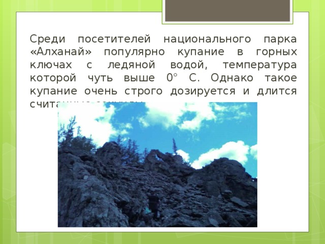 Среди посетителей национального парка «Алханай» популярно купание в горных ключах с ледяной водой, температура которой чуть выше 0° С. Однако такое купание очень строго дозируется и длится считанные секунды. 