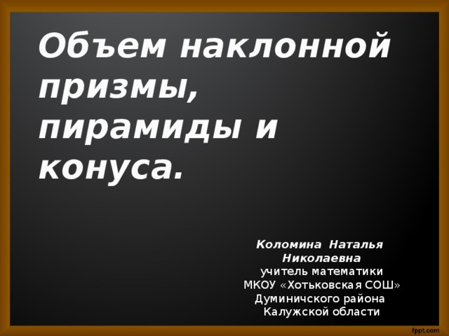 Объем наклонной призмы, пирамиды и конуса. Коломина Наталья Николаевна учитель математики МКОУ «Хотьковская СОШ» Думиничского района Калужской области 